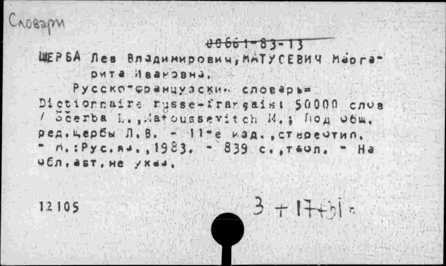 ﻿
4)0 G6 I 83-TJ
И£?БА Лев Вллдимирович,«АТУ СEВИЧ «а’огв BHTi ИванэвнЗ,
₽ у С С КО-ÇD « нцу 3 С *си »■ словарь® Dictionnaire ryssе-frагçal s » 50000 ело 1 öcerba I.. , Ja* ous s e vi t ch H.» Гюд общ, ред.цербы Л.В. - I 1 -е изд. ,ст«оеотил, “ «• : Ру с • я з , , I § ê з • “ 839 с.ат*<зл. • На уЕл,авт,не указ.
12 105